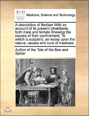 A   Description of Bedlam with an Account of Its Present Inhabitants, Both Male and Female Shewing the Causes of Their Confinement, to Which Is Subjoi