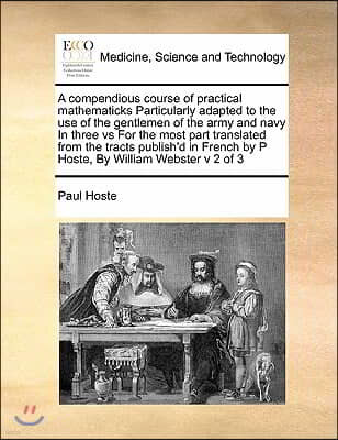 A compendious course of practical mathematicks Particularly adapted to the use of the gentlemen of the army and navy In three vs For the most part tra