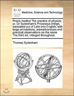 Praxis medica The practice of physick: or, Dr Sydenham's Processus integri, translated out of Latin into English, with large annotations, animadversio