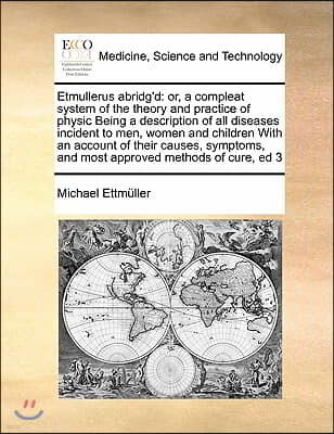 Etmullerus abridg'd: or, a compleat system of the theory and practice of physic Being a description of all diseases incident to men, women