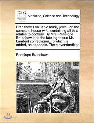 Bradshaw's valuable family jewel: or, the complete house-wife. containing all that relates to cookery, By Mrs. Penelope Bradshaw, and the late ingenio