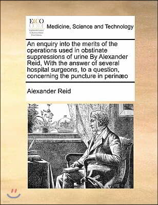 An enquiry into the merits of the operations used in obstinate suppressions of urine By Alexander Reid, With the answer of several hospital surgeons,