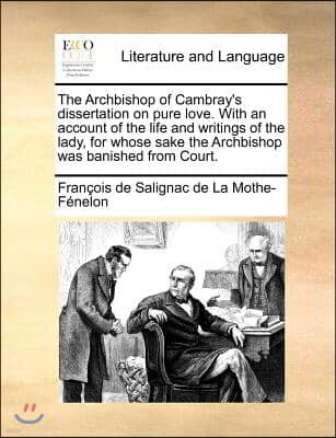 The Archbishop of Cambray's dissertation on pure love. With an account of the life and writings of the lady, for whose sake the Archbishop was banishe