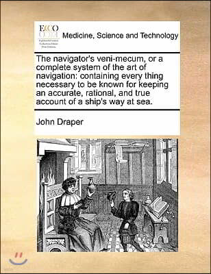 The Navigator's Veni-Mecum, or a Complete System of the Art of Navigation: Containing Every Thing Necessary to Be Known for Keeping an Accurate, Ratio