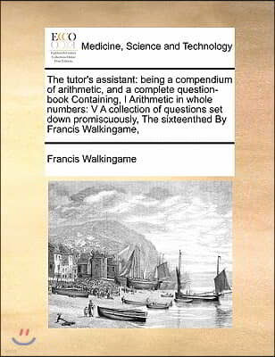 The Tutor's Assistant: Being a Compendium of Arithmetic, and a Complete Question-Book Containing, I Arithmetic in Whole Numbers: V a Collecti