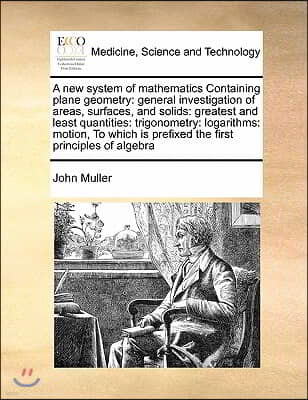 A new system of mathematics Containing plane geometry: general investigation of areas, surfaces, and solids: greatest and least quantities: trigonomet