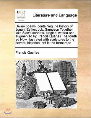 Divine poems, containing the history of Jonah, Esther, Job, Sampson Together with Sion's sonnets, elegies, written and augmented by Francis Quarles Th