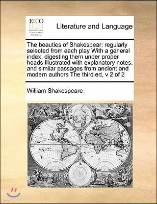 The beauties of Shakespear: regularly selected from each play With a general index, digesting them under proper heads Illustrated with explanatory