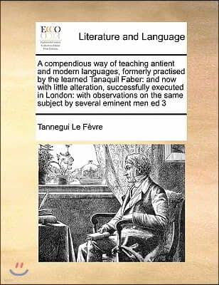 A compendious way of teaching antient and modern languages, formerly practised by the learned Tanaquil Faber: and now with little alteration, successf