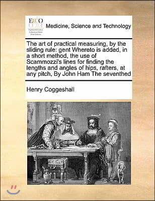 The Art of Practical Measuring, by the Sliding Rule: Gent Whereto Is Added, in a Short Method, the Use of Scammozzi's Lines for Finding the Lengths an