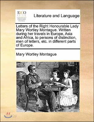 Letters of the Right Honourable Lady Mary Wortley Montague. Written During Her Travels in Europe, Asia and Africa, to Persons of Distinction, Men of L