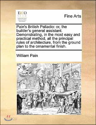 Pain's British Palladio: Or, the Builder's General Assistant. Demonstrating, in the Most Easy and Practical Method, All the Principal Rules of