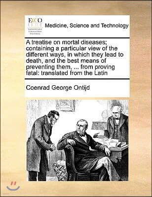 A treatise on mortal diseases; containing a particular view of the different ways, in which they lead to death, and the best means of preventing them,