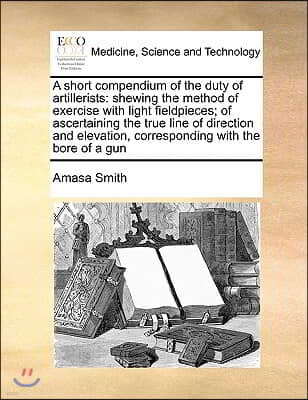 A short compendium of the duty of artillerists: shewing the method of exercise with light fieldpieces; of ascertaining the true line of direction and