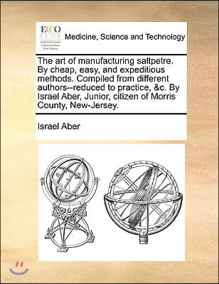 The art of manufacturing saltpetre. By cheap, easy, and expeditious methods. Compiled from different authors--reduced to practice, &c. By Israel Aber,