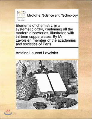 Elements of Chemistry, in a Systematic Order, Containing All the Modern Discoveries. Illustrated with Thirteen Copperplates. by MR Lavoisier, Member O