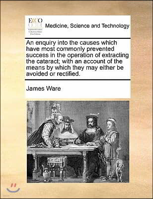 An enquiry into the causes which have most commonly prevented success in the operation of extracting the cataract; with an account of the means by whi