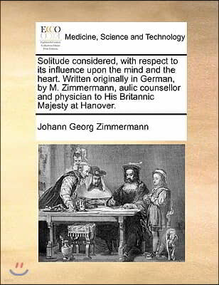 Solitude considered, with respect to its influence upon the mind and the heart. Written originally in German, by M. Zimmermann, aulic counsellor and p