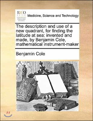 The description and use of a new quadrant, for finding the latitude at sea: invented and made, by Benjamin Cole, mathematical instrument-maker