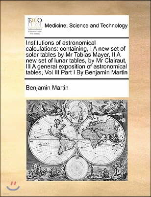 Institutions of astronomical calculations: containing, I A new set of solar tables by Mr Tobias Mayer, II A new set of lunar tables, by Mr Clairaut, I