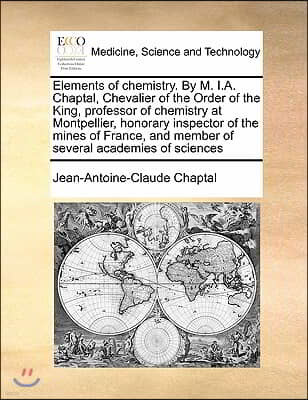 Elements of Chemistry. by M. I.A. Chaptal, Chevalier of the Order of the King, Professor of Chemistry at Montpellier, Honorary Inspector of the Mines