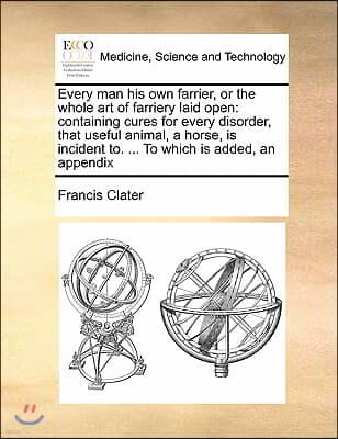 Every man his own farrier, or the whole art of farriery laid open: containing cures for every disorder, that useful animal, a horse, is incident to. .