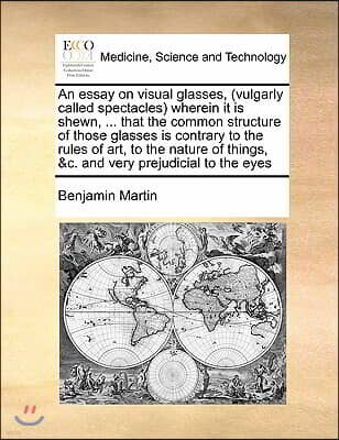 An essay on visual glasses, (vulgarly called spectacles) wherein it is shewn, ... that the common structure of those glasses is contrary to the rules