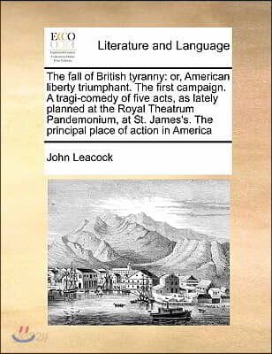 The fall of British tyranny: or, American liberty triumphant. The first campaign. A tragi-comedy of five acts, as lately planned at the Royal Theat