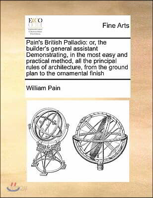 Pain's British Palladio: Or, the Builder's General Assistant Demonstrating, in the Most Easy and Practical Method, All the Principal Rules of A