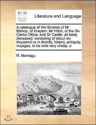 A catalogue of the libraries of Mr Bishop, of Drayton: Mr Hitch, of the Six Clerks Office: and Dr Castle: all lately deceased: consisting of about six