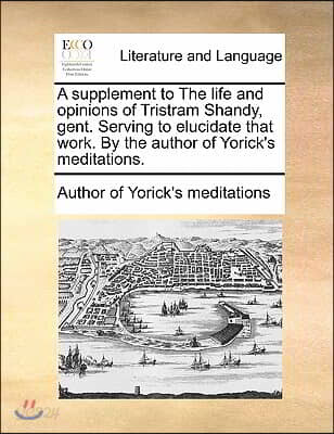 A supplement to The life and opinions of Tristram Shandy, gent. Serving to elucidate that work. By the author of Yorick's meditations.