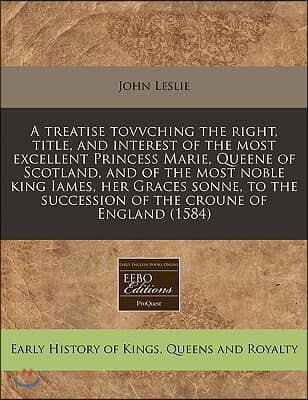 A   Treatise Tovvching the Right, Title, and Interest of the Most Excellent Princess Marie, Queene of Scotland, and of the Most Noble King Iames, Her