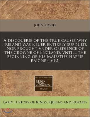 A   Discouerie of the True Causes Why Ireland Was Neuer Entirely Subdued, Nor Brought Vnder Obedience of the Crowne of England, Vntill the Beginning o