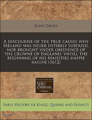 A   Discouerie of the True Causes Why Ireland Was Neuer Entirely Subdued, Nor Brought Vnder Obedience of the Crowne of England, Vntill the Beginning o