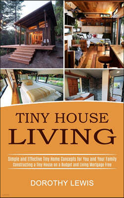 Tiny House Living: Simple and Effective Tiny Home Concepts for You and Your Family (Constructing a Tiny House on a Budget and Living Mort
