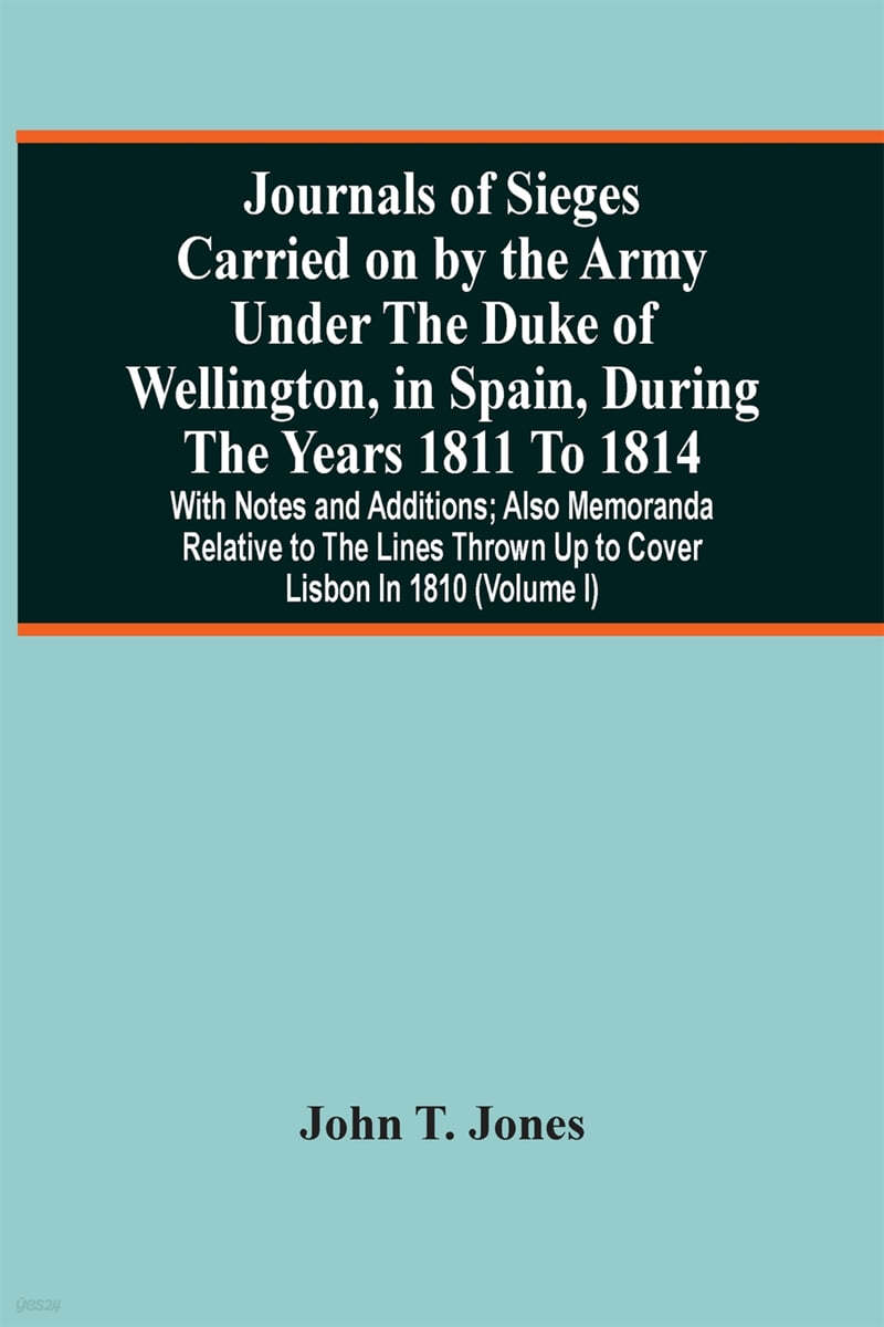 Journals Of Sieges Carried On By The Army Under The Duke Of Wellington, In Spain, During The Years 1811 To 1814: With Notes And Additions; Also Memora