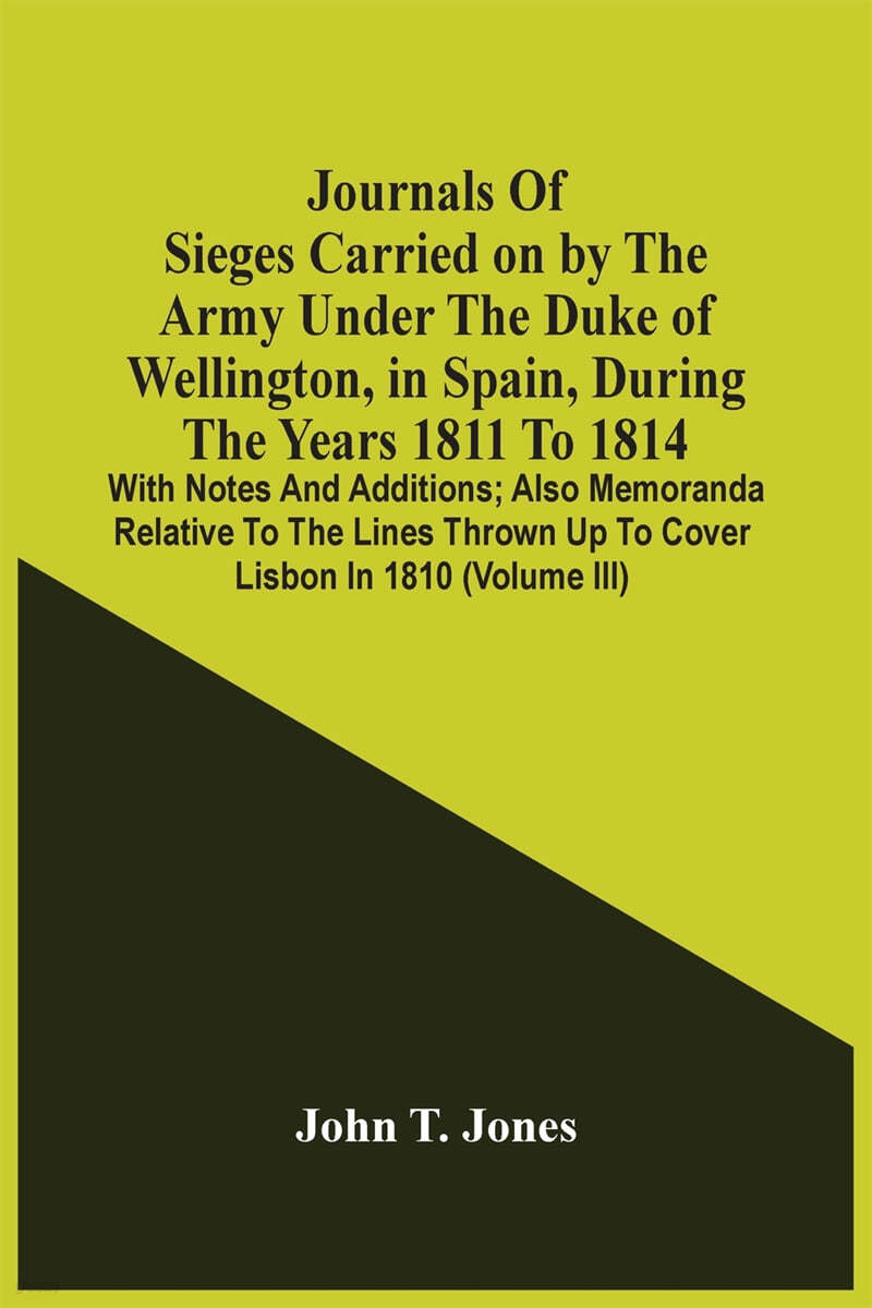 Journals Of Sieges Carried On By The Army Under The Duke Of Wellington, In Spain, During The Years 1811 To 1814: With Notes And Additions; Also Memora