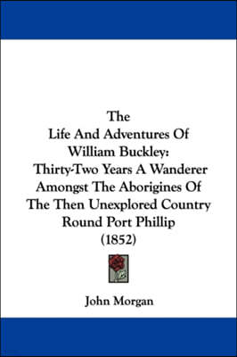The Life and Adventures of William Buckley: Thirty-Two Years a Wanderer Amongst the Aborigines of the Then Unexplored Country Round Port Phillip (1852