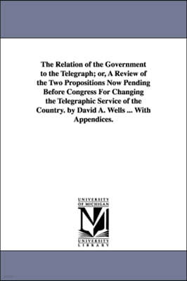 The Relation of the Government to the Telegraph; or, A Review of the Two Propositions Now Pending Before Congress For Changing the Telegraphic Service of the Country. by David A. Wells ... With Append