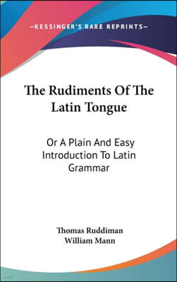 The Rudiments of the Latin Tongue: Or a Plain and Easy Introduction to Latin Grammar