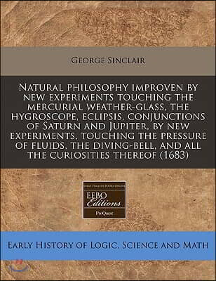 Natural Philosophy Improven by New Experiments Touching the Mercurial Weather-Glass, the Hygroscope, Eclipsis, Conjunctions of Saturn and Jupiter, by