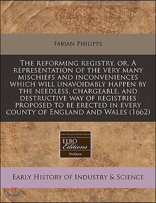 The Reforming Registry, Or, a Representation of the Very Many Mischiefs and Inconveniences Which Will Unavoidably Happen by the Needless, Chargeable,