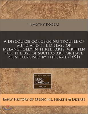 A   Discourse Concerning Trouble of Mind and the Disease of Melancholly in Three Parts: Written for the Use of Such as Are, or Have Been Exercised by