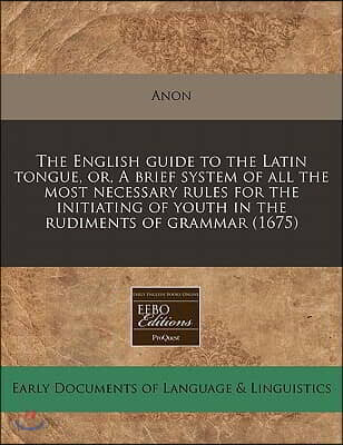 The English Guide to the Latin Tongue, Or, a Brief System of All the Most Necessary Rules for the Initiating of Youth in the Rudiments of Grammar (167