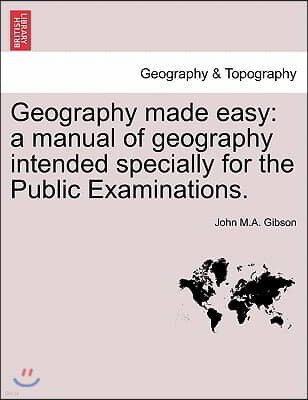 Geography Made Easy: A Manual of Geography Intended Specially for the Public Examinations.