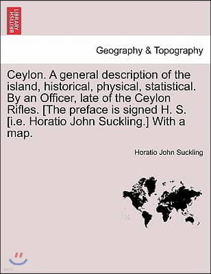 Ceylon. a General Description of the Island, Historical, Physical, Statistical. by an Officer, Late of the Ceylon Rifles. [The Preface Is Signed H. S.
