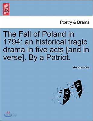 The Fall of Poland in 1794: An Historical Tragic Drama in Five Acts [And in Verse]. by a Patriot.