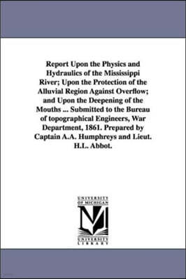 Report Upon the Physics and Hydraulics of the Mississippi River; Upon the Protection of the Alluvial Region Against Overflow; And Upon the Deepening o