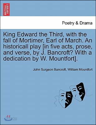 King Edward the Third, with the Fall of Mortimer, Earl of March. an Historicall Play [In Five Acts, Prose, and Verse, by J. Bancroft? with a Dedicatio