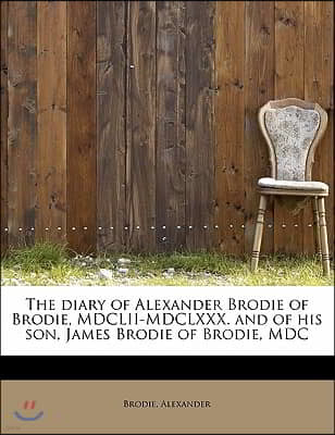 The Diary of Alexander Brodie of Brodie, MDCLII-MDCLXXX. and of His Son, James Brodie of Brodie, MDC